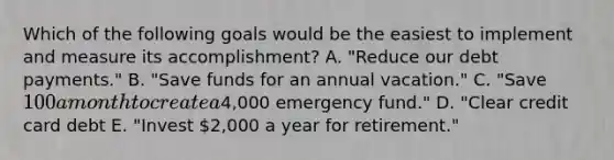 Which of the following goals would be the easiest to implement and measure its accomplishment? A. "Reduce our debt payments." B. "Save funds for an annual vacation." C. "Save 100 a month to create a4,000 emergency fund." D. "Clear credit card debt E. "Invest 2,000 a year for retirement."