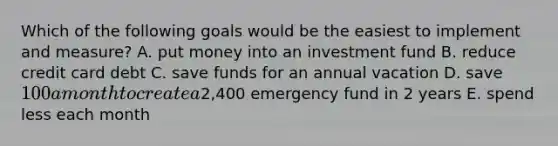 Which of the following goals would be the easiest to implement and measure? A. put money into an investment fund B. reduce credit card debt C. save funds for an annual vacation D. save 100 a month to create a2,400 emergency fund in 2 years E. spend less each month