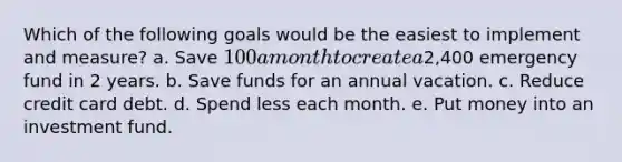 Which of the following goals would be the easiest to implement and measure? a. Save 100 a month to create a2,400 emergency fund in 2 years. b. Save funds for an annual vacation. c. Reduce credit card debt. d. Spend less each month. e. Put money into an investment fund.