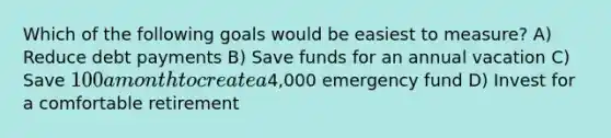 Which of the following goals would be easiest to measure? A) Reduce debt payments B) Save funds for an annual vacation C) Save 100 a month to create a4,000 emergency fund D) Invest for a comfortable retirement