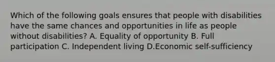 Which of the following goals ensures that people with disabilities have the same chances and opportunities in life as people without disabilities? A. Equality of opportunity B. Full participation C. Independent living D.Economic self-sufficiency