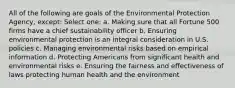 All of the following are goals of the Environmental Protection Agency, except: Select one: a. Making sure that all Fortune 500 firms have a chief sustainability officer b. Ensuring environmental protection is an integral consideration in U.S. policies c. Managing environmental risks based on empirical information d. Protecting Americans from significant health and environmental risks e. Ensuring the fairness and effectiveness of laws protecting human health and the environment