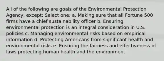 All of the following are goals of the Environmental Protection Agency, except: Select one: a. Making sure that all Fortune 500 firms have a chief sustainability officer b. Ensuring environmental protection is an integral consideration in U.S. policies c. Managing environmental risks based on empirical information d. Protecting Americans from significant health and environmental risks e. Ensuring the fairness and effectiveness of laws protecting human health and the environment