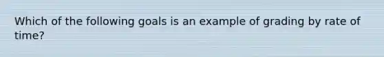 Which of the following goals is an example of grading by rate of time?