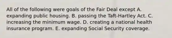 All of the following were goals of the Fair Deal except A. expanding public housing. B. passing the Taft-Hartley Act. C. increasing the minimum wage. D. creating a national health insurance program. E. expanding Social Security coverage.