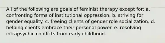 All of the following are goals of feminist therapy except for: a. confronting forms of institutional oppression. b. striving for gender equality. c. freeing clients of gender role socialization. d. helping clients embrace their personal power. e. resolving intrapsychic conflicts from early childhood.