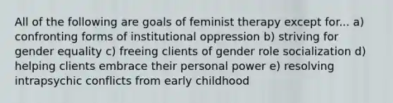 All of the following are goals of feminist therapy except for... a) confronting forms of institutional oppression b) striving for gender equality c) freeing clients of gender role socialization d) helping clients embrace their personal power e) resolving intrapsychic conflicts from early childhood