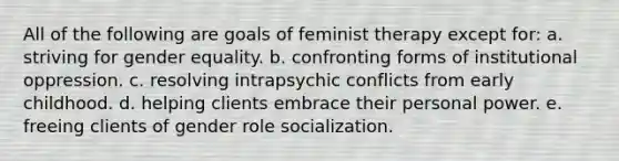 All of the following are goals of feminist therapy except for: a. striving for gender equality. b. confronting forms of institutional oppression. c. resolving intrapsychic conflicts from early childhood. d. helping clients embrace their personal power. e. freeing clients of gender role socialization.