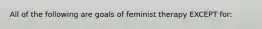 All of the following are goals of feminist therapy EXCEPT for: