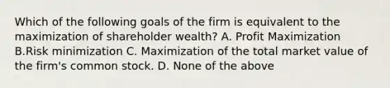 Which of the following goals of the firm is equivalent to the maximization of shareholder wealth? A. Profit Maximization B.Risk minimization C. Maximization of the total market value of the firm's common stock. D. None of the above