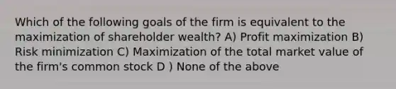 Which of the following goals of the firm is equivalent to the maximization of shareholder wealth? A) Profit maximization B) Risk minimization C) Maximization of the total market value of the firm's common stock D ) None of the above