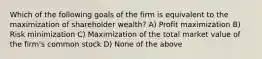 Which of the following goals of the firm is equivalent to the maximization of shareholder wealth? A) Profit maximization B) Risk minimization C) Maximization of the total market value of the firm's common stock D) None of the above