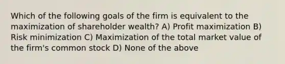 Which of the following goals of the firm is equivalent to the maximization of shareholder wealth? A) Profit maximization B) Risk minimization C) Maximization of the total market value of the firm's common stock D) None of the above