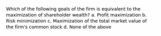 Which of the following goals of the firm is equivalent to the maximization of shareholder wealth? a. Profit maximization b. Risk minimization c. Maximization of the total market value of the firm's common stock d. None of the above