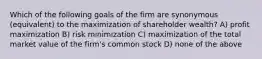 Which of the following goals of the firm are synonymous (equivalent) to the maximization of shareholder wealth? A) profit maximization B) risk minimization C) maximization of the total market value of the firm's common stock D) none of the above