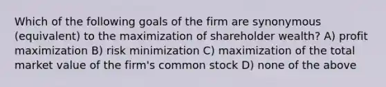 Which of the following goals of the firm are synonymous (equivalent) to the maximization of shareholder wealth? A) <a href='https://www.questionai.com/knowledge/kI8oyZMVJk-profit-maximization' class='anchor-knowledge'>profit maximization</a> B) risk minimization C) maximization of the total market value of the firm's common stock D) none of the above