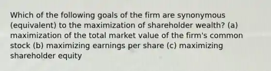 Which of the following goals of the firm are synonymous (equivalent) to the maximization of shareholder wealth? (a) maximization of the total market value of the firm's common stock (b) maximizing earnings per share (c) maximizing shareholder equity