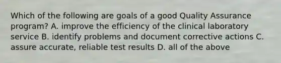 Which of the following are goals of a good Quality Assurance program? A. improve the efficiency of the clinical laboratory service B. identify problems and document corrective actions C. assure accurate, reliable test results D. all of the above