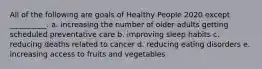 All of the following are goals of Healthy People 2020 except __________. a. increasing the number of older adults getting scheduled preventative care b. improving sleep habits c. reducing deaths related to cancer d. reducing eating disorders e. increasing access to fruits and vegetables