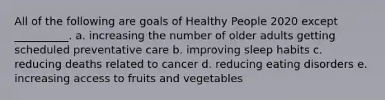 All of the following are goals of Healthy People 2020 except __________. a. increasing the number of older adults getting scheduled preventative care b. improving sleep habits c. reducing deaths related to cancer d. reducing eating disorders e. increasing access to fruits and vegetables