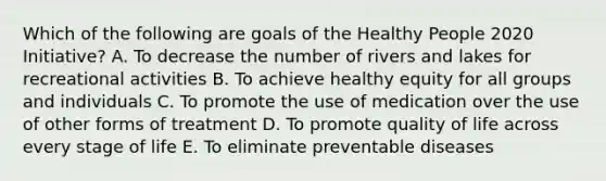 Which of the following are goals of the Healthy People 2020 Initiative? A. To decrease the number of rivers and lakes for recreational activities B. To achieve healthy equity for all groups and individuals C. To promote the use of medication over the use of other forms of treatment D. To promote quality of life across every stage of life E. To eliminate preventable diseases