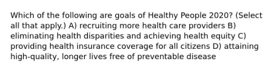 Which of the following are goals of Healthy People 2020? (Select all that apply.) A) recruiting more health care providers B) eliminating health disparities and achieving health equity C) providing health insurance coverage for all citizens D) attaining high-quality, longer lives free of preventable disease