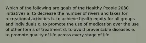 Which of the following are goals of the Healthy People 2030 initiative? a. to decrease the number of rivers and lakes for recreational activities b. to achieve health equity for all groups and individuals c. to promote the use of medication over the use of other forms of treatment d. to avoid preventable diseases e. to promote quality of life across every stage of life