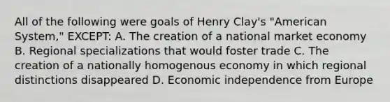 All of the following were goals of Henry Clay's "American System," EXCEPT: A. The creation of a national market economy B. Regional specializations that would foster trade C. The creation of a nationally homogenous economy in which regional distinctions disappeared D. Economic independence from Europe