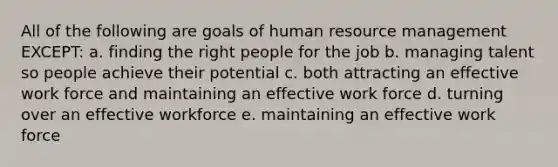 All of the following are goals of human resource management EXCEPT: a. finding the right people for the job b. managing talent so people achieve their potential c. both attracting an effective work force and maintaining an effective work force d. turning over an effective workforce e. maintaining an effective work force