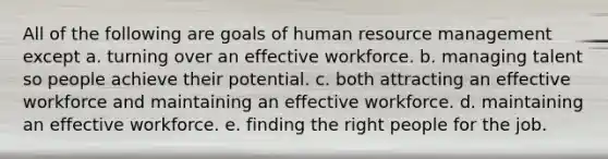 All of the following are goals of human resource management except a. turning over an effective workforce. b. managing talent so people achieve their potential. c. both attracting an effective workforce and maintaining an effective workforce. d. maintaining an effective workforce. e. finding the right people for the job.