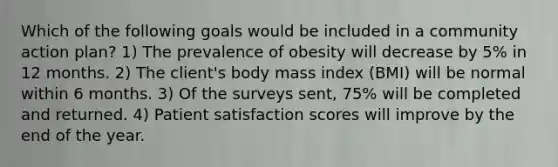 Which of the following goals would be included in a community action plan? 1) The prevalence of obesity will decrease by 5% in 12 months. 2) The client's body mass index (BMI) will be normal within 6 months. 3) Of the surveys sent, 75% will be completed and returned. 4) Patient satisfaction scores will improve by the end of the year.