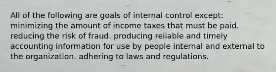 All of the following are goals of internal control except: minimizing the amount of income taxes that must be paid. reducing the risk of fraud. producing reliable and timely accounting information for use by people internal and external to the organization. adhering to laws and regulations.