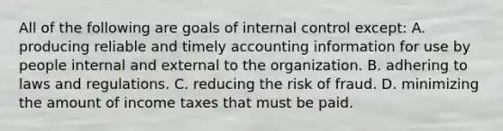 All of the following are goals of internal control except: A. producing reliable and timely accounting information for use by people internal and external to the organization. B. adhering to laws and regulations. C. reducing the risk of fraud. D. minimizing the amount of income taxes that must be paid.