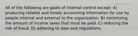 All of the following are goals of internal control except: A) producing reliable and timely accounting information for use by people internal and external to the organization. B) minimizing the amount of income taxes that must be paid. C) reducing the risk of fraud. D) adhering to laws and regulations.