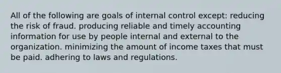 All of the following are goals of internal control except: reducing the risk of fraud. producing reliable and timely accounting information for use by people internal and external to the organization. minimizing the amount of income taxes that must be paid. adhering to laws and regulations.