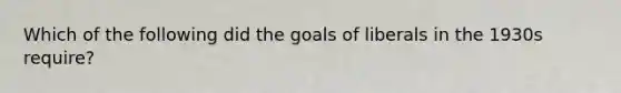 Which of the following did the goals of liberals in the 1930s require?