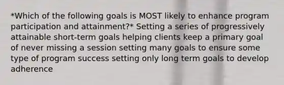 *Which of the following goals is MOST likely to enhance program participation and attainment?* Setting a series of progressively attainable short-term goals helping clients keep a primary goal of never missing a session setting many goals to ensure some type of program success setting only long term goals to develop adherence