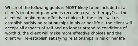 Which of the following goals is MOST likely to be included in a client's treatment plan who is receiving reality therapy?: a. the client will make more effective choices b. the client will re-establish satisfying relationships in his or her life c. the client will accept all aspects of self and no longer attend to conditions of worth d. the client will make more effective choices and the client will re-establish satisfying relationships in his or her life