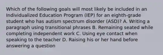 Which of the following goals will most likely be included in an Individualized Education Program (IEP) for an eighth-grade student who has autism spectrum disorder (ASD)? A. Writing a paragraph using transitional phrases B. Remaining seated while completing independent work C. Using eye contact when speaking to the teacher D. Raising his or her hand before answering a question