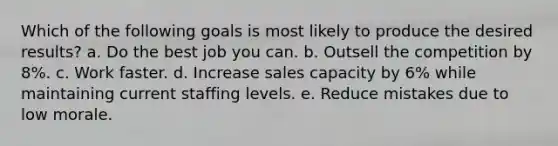 Which of the following goals is most likely to produce the desired results? a. Do the best job you can. b. Outsell the competition by 8%. c. Work faster. d. Increase sales capacity by 6% while maintaining current staffing levels. e. Reduce mistakes due to low morale.