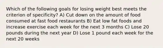 Which of the following goals for losing weight best meets the criterion of specificity? A) Cut down on the amount of food consumed at fast food restaurants B) Eat low fat foods and increase exercise each week for the next 3 months C) Lose 20 pounds during the next year D) Lose 1 pound each week for the next 20 weeks