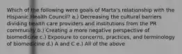 Which of the following were goals of Marta's relationship with the Hispanic Health Council? a.) Decreasing the cultural barriers dividing health care providers and institutions from the PR community b.) Creating a more negative perspective of biomedicine c.) Exposure to concerns, practices, and terminology of biomedicine d.) A and C e.) All of the above