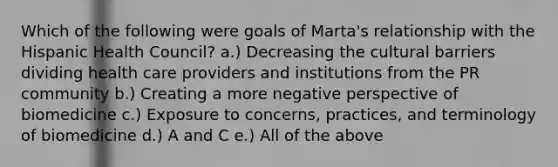 Which of the following were goals of Marta's relationship with the Hispanic Health Council? a.) Decreasing the cultural barriers dividing health care providers and institutions from the PR community b.) Creating a more negative perspective of biomedicine c.) Exposure to concerns, practices, and terminology of biomedicine d.) A and C e.) All of the above