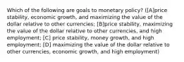 Which of the following are goals to monetary policy? ([A]price stability, economic growth, and maximizing the value of the dollar relative to other currencies; [B]price stability, maximizing the value of the dollar relative to other currencies, and high employment; [C] price stability, money growth, and high employment; [D] maximizing the value of the dollar relative to other currencies, economic growth, and high employment)