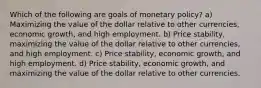 Which of the following are goals of monetary policy? a) Maximizing the value of the dollar relative to other currencies, economic growth, and high employment. b) Price stability, maximizing the value of the dollar relative to other currencies, and high employment. c) Price stability, economic growth, and high employment. d) Price stability, economic growth, and maximizing the value of the dollar relative to other currencies.