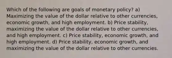 Which of the following are goals of <a href='https://www.questionai.com/knowledge/kEE0G7Llsx-monetary-policy' class='anchor-knowledge'>monetary policy</a>? a) Maximizing the value of the dollar relative to other currencies, economic growth, and high employment. b) Price stability, maximizing the value of the dollar relative to other currencies, and high employment. c) Price stability, economic growth, and high employment. d) Price stability, economic growth, and maximizing the value of the dollar relative to other currencies.