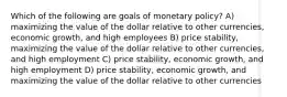 Which of the following are goals of monetary policy? A) maximizing the value of the dollar relative to other currencies, economic growth, and high employees B) price stability, maximizing the value of the dollar relative to other currencies, and high employment C) price stability, economic growth, and high employment D) price stability, economic growth, and maximizing the value of the dollar relative to other currencies