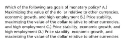 Which of the following are goals of monetary policy? A.) Maximizing the value of the dollar relative to other currencies, economic growth, and high employment B.) Price stability, maximizing the value of the dollar relative to other currencies, and high employment C.) Price stability, economic growth, and high employment D.) Price stability, economic growth, and maximizing the value of the dollar relative to other currencies