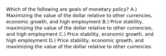 Which of the following are goals of monetary policy? A.) Maximizing the value of the dollar relative to other currencies, economic growth, and high employment B.) Price stability, maximizing the value of the dollar relative to other currencies, and high employment C.) Price stability, economic growth, and high employment D.) Price stability, economic growth, and maximizing the value of the dollar relative to other currencies