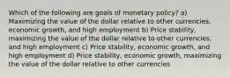 Which of the following are goals of monetary policy? a) Maximizing the value of the dollar relative to other currencies, economic growth, and high employment b) Price stability, maximizing the value of the dollar relative to other currencies, and high employment c) Price stability, economic growth, and high employment d) Price stability, economic growth, maximizing the value of the dollar relative to other currencies